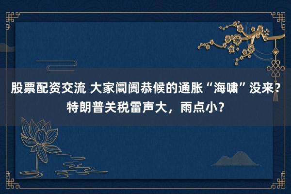 股票配资交流 大家阛阓恭候的通胀“海啸”没来？特朗普关税雷声大，雨点小？