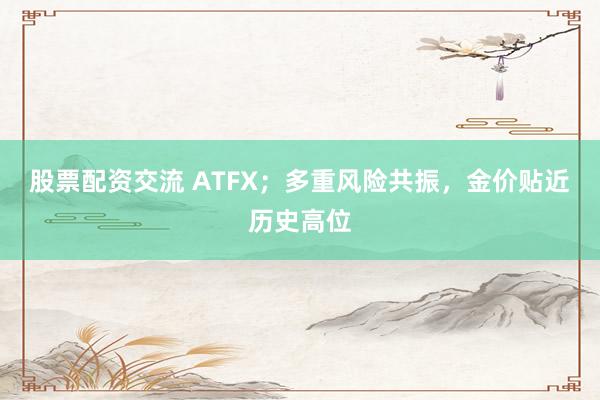 股票配资交流 ATFX；多重风险共振，金价贴近历史高位