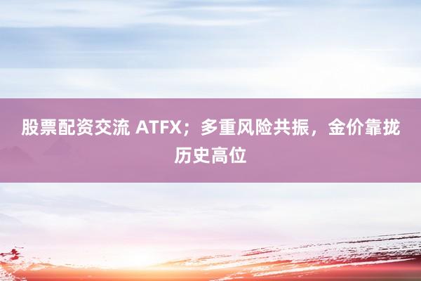 股票配资交流 ATFX；多重风险共振，金价靠拢历史高位