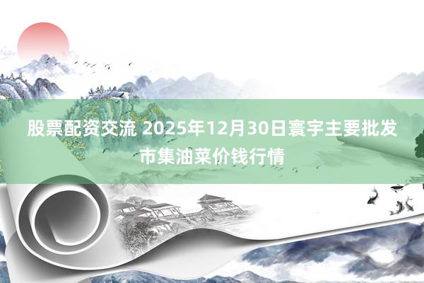 股票配资交流 2025年12月30日寰宇主要批发市集油菜价钱行情