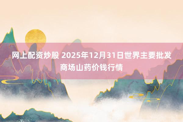 网上配资炒股 2025年12月31日世界主要批发商场山药价钱行情