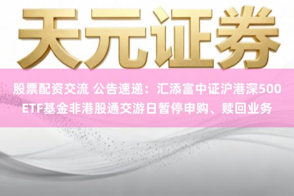 股票配资交流 公告速递：汇添富中证沪港深500ETF基金非港股通交游日暂停申购、赎回业务