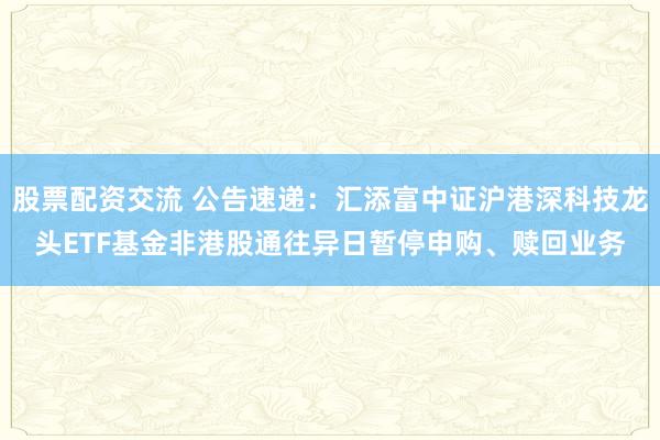 股票配资交流 公告速递：汇添富中证沪港深科技龙头ETF基金非港股通往异日暂停申购、赎回业务