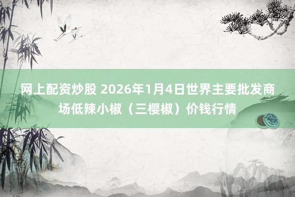 网上配资炒股 2026年1月4日世界主要批发商场低辣小椒（三樱椒）价钱行情