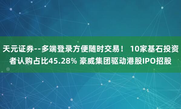 天元证券--多端登录方便随时交易！ 10家基石投资者认购占比45.28% 豪威集团驱动港股IPO招股