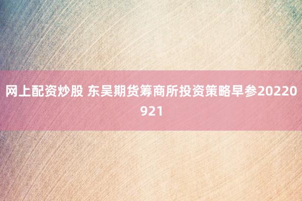 网上配资炒股 东吴期货筹商所投资策略早参20220921