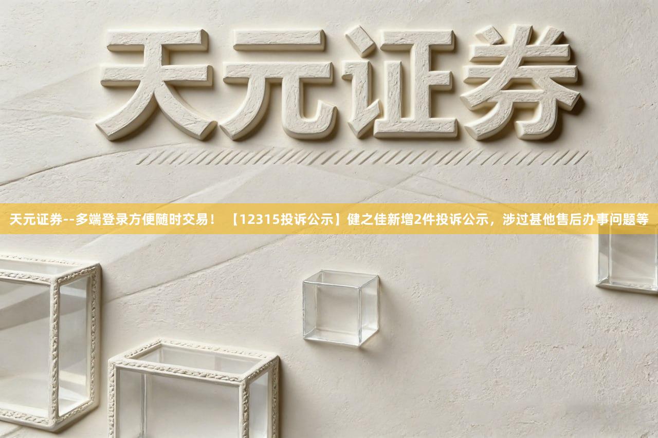 天元证券--多端登录方便随时交易！ 【12315投诉公示】健之佳新增2件投诉公示，涉过甚他售后办事问题等