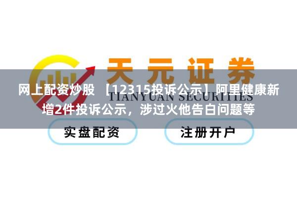 网上配资炒股 【12315投诉公示】阿里健康新增2件投诉公示,涉过火他告白问题等