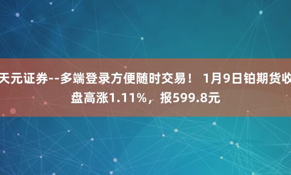 天元证券--多端登录方便随时交易！ 1月9日铂期货收盘高涨1.11%，报599.8元