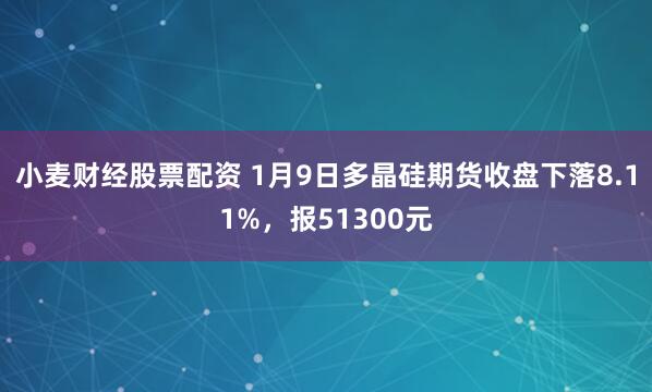 小麦财经股票配资 1月9日多晶硅期货收盘下落8.11%，报51300元
