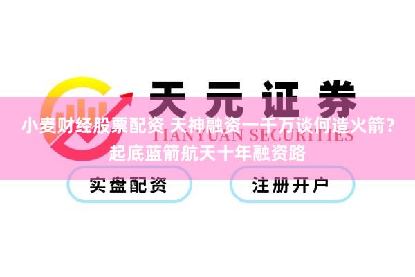 小麦财经股票配资 天神融资一千万谈何造火箭？起底蓝箭航天十年融资路