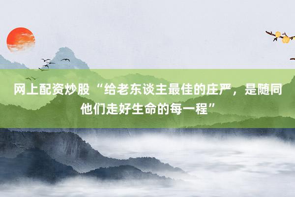 网上配资炒股 “给老东谈主最佳的庄严,是随同他们走好生命的每一程”
