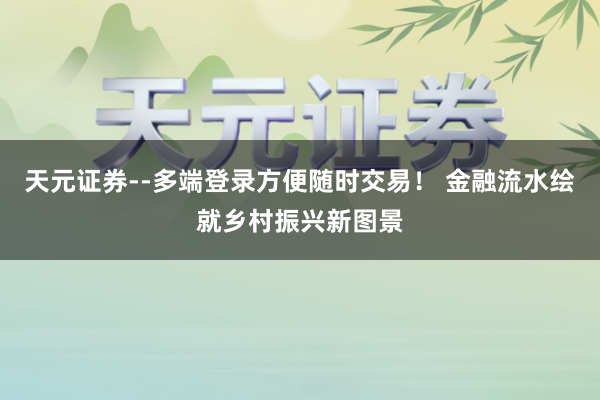 天元证券--多端登录方便随时交易！ 金融流水绘就乡村振兴新图景