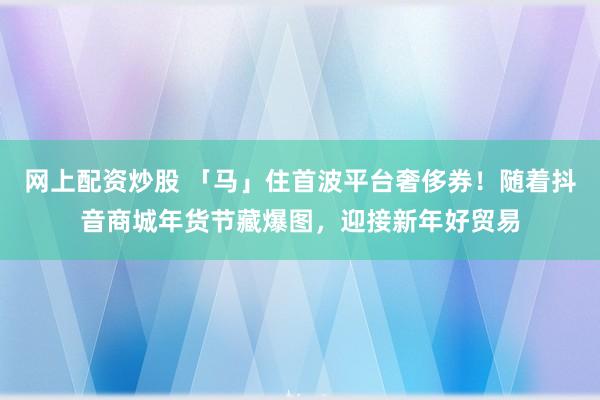 网上配资炒股 「马」住首波平台奢侈券！随着抖音商城年货节藏爆图，迎接新年好贸易