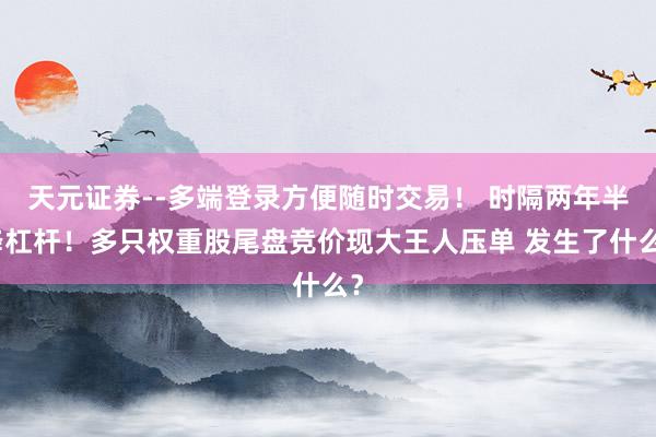天元证券--多端登录方便随时交易！ 时隔两年半降杠杆！多只权重股尾盘竞价现大王人压单 发生了什么？