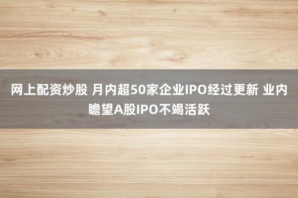 网上配资炒股 月内超50家企业IPO经过更新 业内瞻望A股IPO不竭活跃