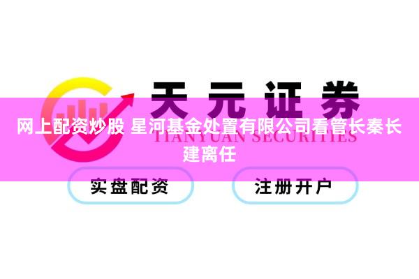 网上配资炒股 星河基金处置有限公司看管长秦长建离任